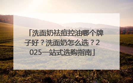 洗面奶祛痘控油哪个牌子好？洗面奶怎么选？2025一站式选购指南