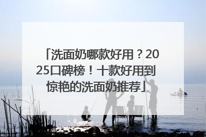 洗面奶哪款好用？2025口碑榜！十款好用到惊艳的洗面奶推荐