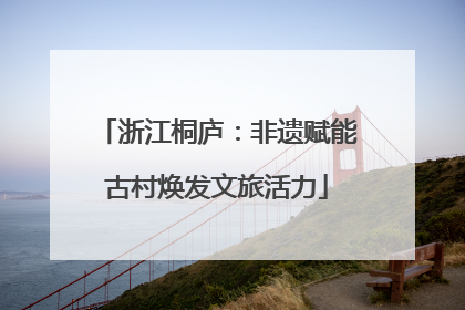 浙江桐庐：非遗赋能古村焕发文旅活力