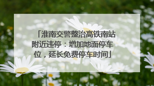 淮南交警整治高铁南站附近违停：增加地面停车位，延长免费停车时间