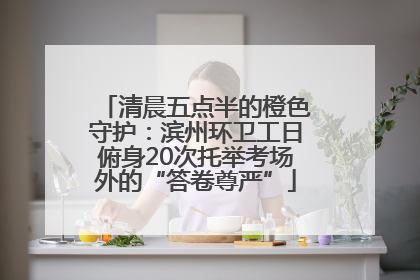 清晨五点半的橙色守护：滨州环卫工日俯身20次托举考场外的“答卷尊严”