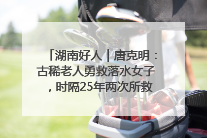湖南好人｜唐克明：古稀老人勇救落水女子，时隔25年两次所救竟是同一人！