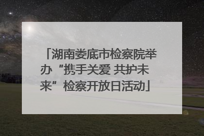湖南娄底市检察院举办“携手关爱 共护未来”检察开放日活动
