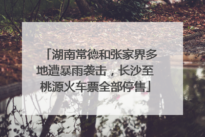 湖南常德和张家界多地遭暴雨袭击，长沙至桃源火车票全部停售