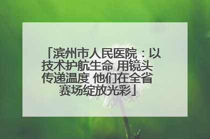 滨州市人民医院：以技术护航生命 用镜头传递温度 他们在全省赛场绽放光彩