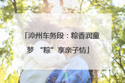 漳州车务段：粽香润童梦 “粽”享亲子情