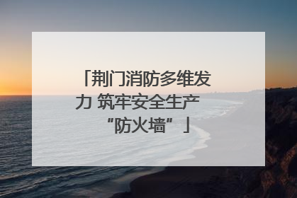荆门消防多维发力 筑牢安全生产“防火墙”