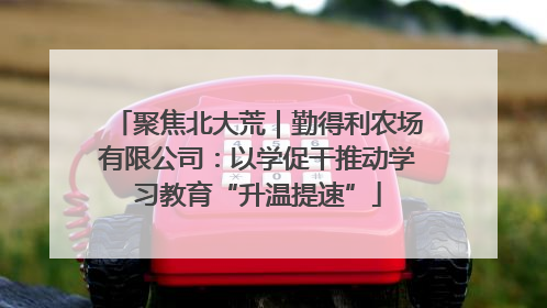 聚焦北大荒｜勤得利农场有限公司：以学促干推动学习教育“升温提速”