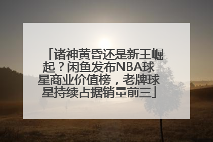 诸神黄昏还是新王崛起？闲鱼发布NBA球星商业价值榜，老牌球星持续占据销量前三