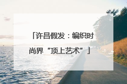 许昌假发：编织时尚界“顶上艺术”