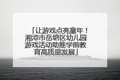 让游戏点亮童年！湘潭市岳塘区幼儿园游戏活动助推学前教育高质量发展