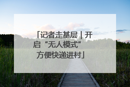 记者走基层｜开启“无人模式” 方便快递进村