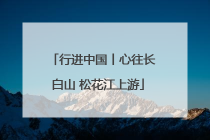 行进中国丨心往长白山 松花江上游
