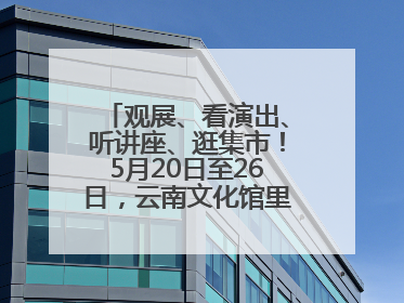 观展、看演出、听讲座、逛集市！5月20日至26日，云南文化馆里玩场多