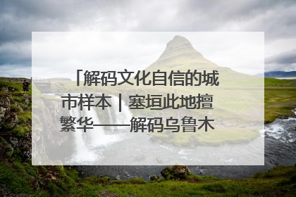 解码文化自信的城市样本｜塞垣此地擅繁华——解码乌鲁木齐的文化自信样本