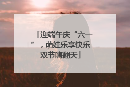 迎端午庆“六一”，萌娃乐享快乐双节嗨翻天