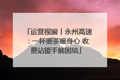 运营视窗丨永州高速：一杯姜茶暖身心 收费站援手解困境