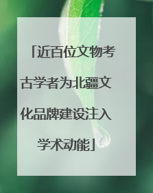 近百位文物考古学者为北疆文化品牌建设注入学术动能