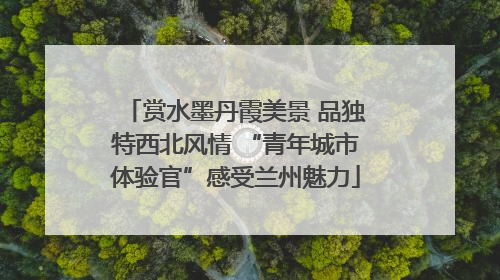 赏水墨丹霞美景 品独特西北风情 “青年城市体验官”感受兰州魅力