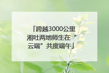 跨越3000公里 湘吐两地师生在“云端”共度端午