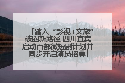 踏入“影视+文旅”破圈新路径 四川宜宾启动百部微短剧计划并同步开启演员招募