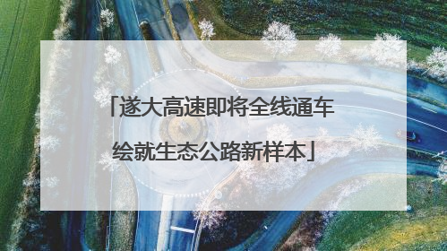 遂大高速即将全线通车 绘就生态公路新样本