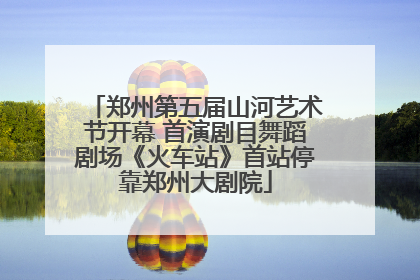 郑州第五届山河艺术节开幕 首演剧目舞蹈剧场《火车站》首站停靠郑州大剧院