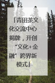 青田茶文化交流中心揭牌，开创“文化+金融”跨界新模式