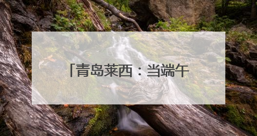 青岛莱西：当端午邂逅六一，这场非遗盛宴让传统文化“萌”出新花样！