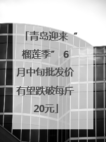 青岛迎来“榴莲季” 6月中旬批发价有望跌破每斤20元