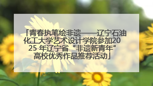 青春执笔绘非遗——辽宁石油化工大学艺术设计学院参加2025 年辽宁省“非遗新青年”高校优秀作品推荐活动