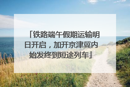 铁路端午假期运输明日开启，加开京津冀内始发终到短途列车