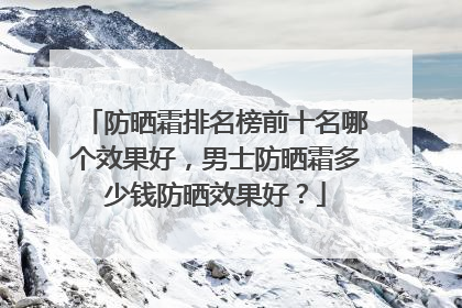 防晒霜排名榜前十名哪个效果好，男士防晒霜多少钱防晒效果好？