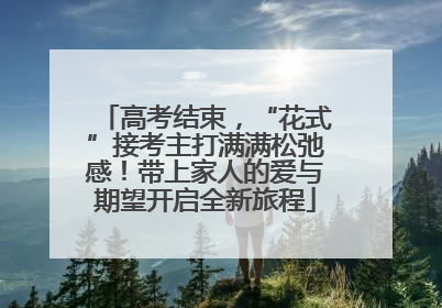高考结束，“花式”接考主打满满松弛感！带上家人的爱与期望开启全新旅程