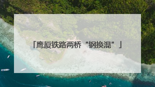 鹰厦铁路两桥“钢换混”