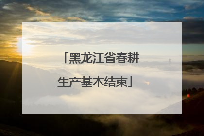 黑龙江省春耕生产基本结束