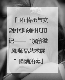 ﻿在传承与交融中镌刻时代印记——“皖韵徽风·师晶艺术展”圆满落幕