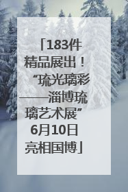 183件精品展出！“琉光璃彩——淄博琉璃艺术展”6月10日亮相国博