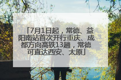 7月1日起，常德、益阳南站首次开行重庆、成都方向高铁13趟，常德可直达西安、太原